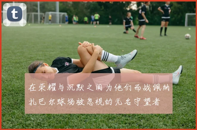 在荣耀与沉默之间为他们而战佩纳扎巴尔球场被忽视的无名守望者
