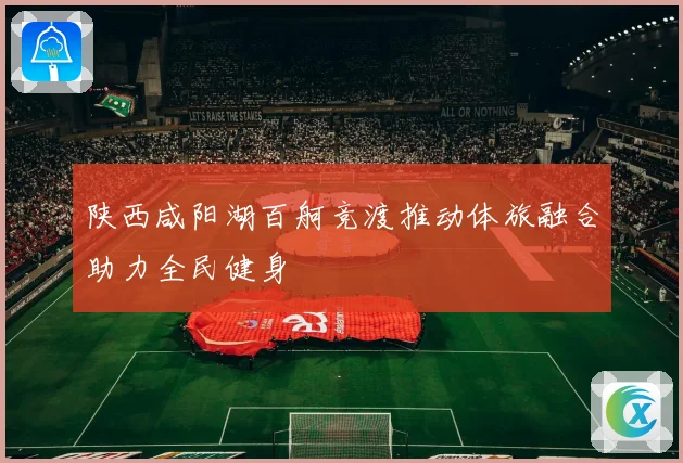 陕西咸阳湖百舸竞渡推动体旅融合助力全民健身
