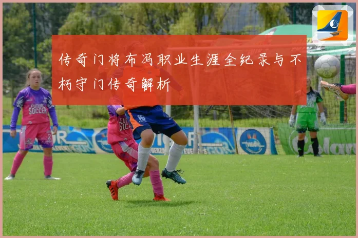 传奇门将布冯职业生涯全纪录与不朽守门传奇解析