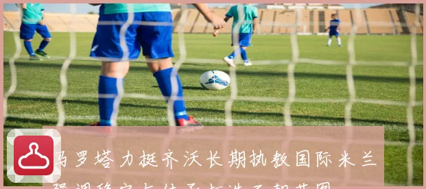 马罗塔力挺齐沃长期执教国际米兰强调稳定与传承打造王朝蓝图