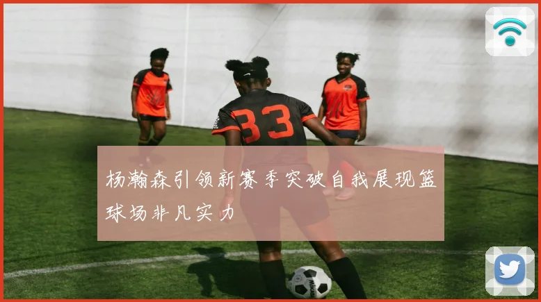 杨瀚森引领新赛季突破自我展现篮球场非凡实力