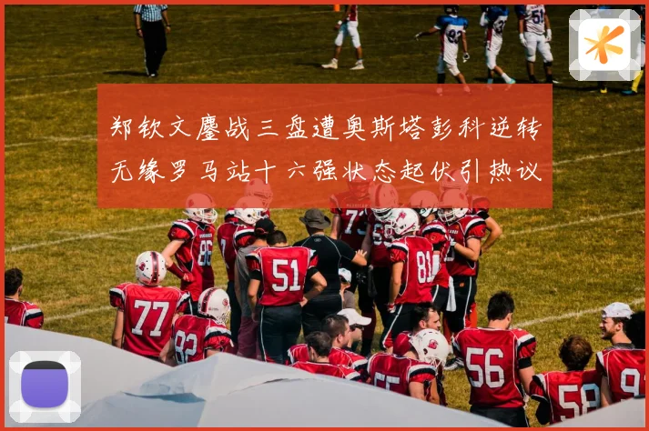 郑钦文鏖战三盘遭奥斯塔彭科逆转无缘罗马站十六强状态起伏引热议