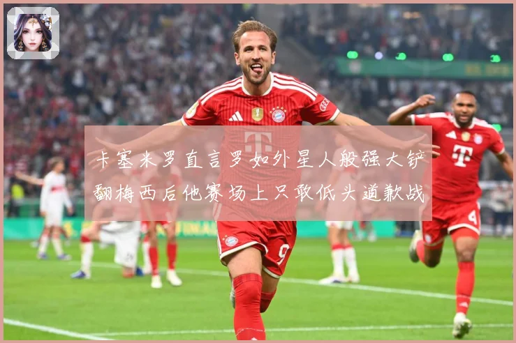 卡塞米罗直言罗如外星人般强大铲翻梅西后他赛场上只敢低头道歉战术观察