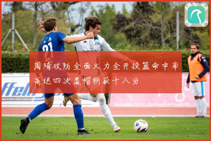 周琦攻防全面火力全开投篮命中率高送四次盖帽斩获十八分