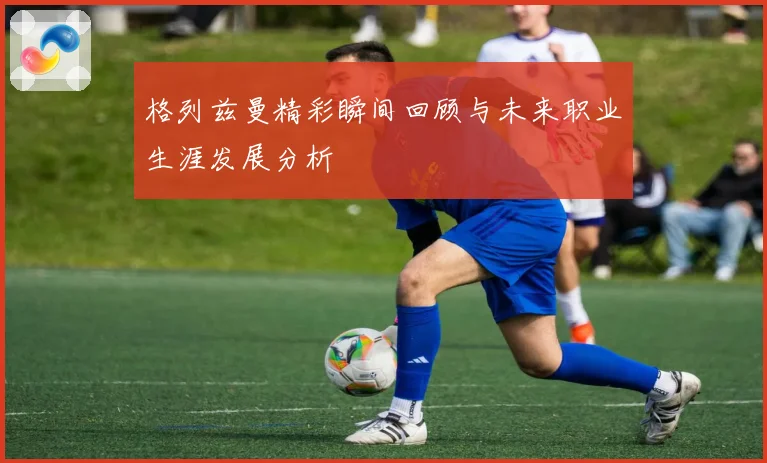 格列兹曼精彩瞬间回顾与未来职业生涯发展分析