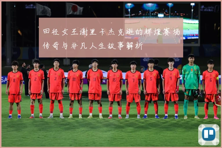 田径女王谢里卡杰克逊的辉煌赛场传奇与非凡人生故事解析