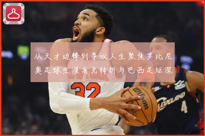 从天才边锋到争议人生聚焦罗比尼奥足球生涯高光转折与巴西足坛深远影响
