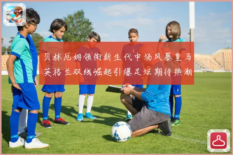 贝林厄姆领衔新生代中场风暴皇马英格兰双线崛起引爆足坛期待热潮