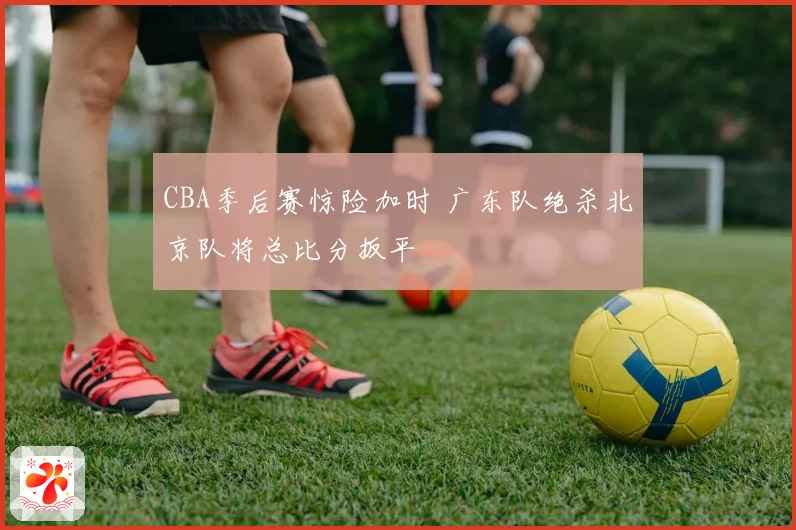 CBA季后赛惊险加时 广东队绝杀北京队将总比分扳平