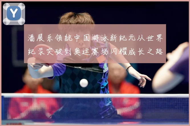 潘展乐领航中国游泳新纪元从世界纪录突破到奥运赛场闪耀成长之路