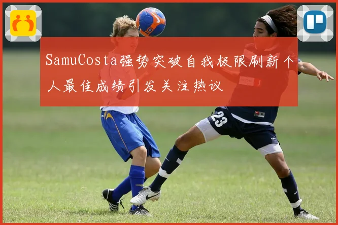 SamuCosta强势突破自我极限刷新个人最佳成绩引发关注热议