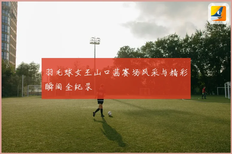 羽毛球女王山口茜赛场风采与精彩瞬间全纪录