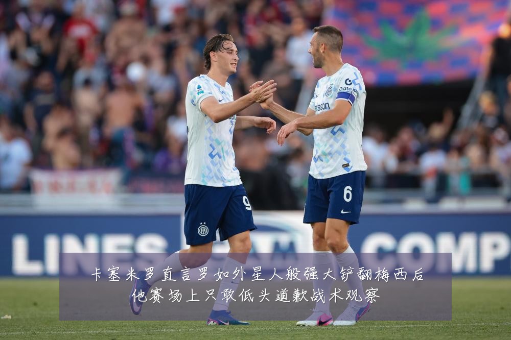 卡塞米罗直言罗如外星人般强大铲翻梅西后他赛场上只敢低头道歉战术观察